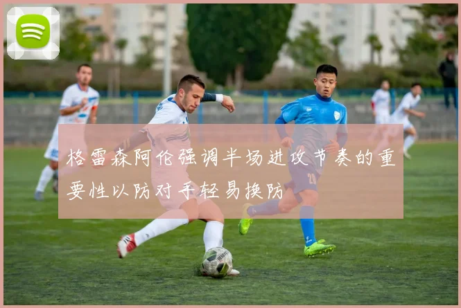 格雷森阿伦强调半场进攻节奏的重要性以防对手轻易换防