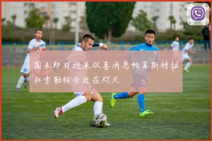 国米即将迎来双喜消息帕莱斯特拉和索勒转会近在咫尺