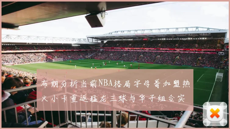 布朗分析当前NBA格局字母哥加盟热火小卡重返猛龙三球与华子组合实力强劲