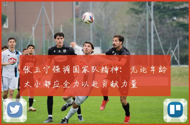 张玉宁强调国家队精神：无论年龄大小都应全力以赴贡献力量
