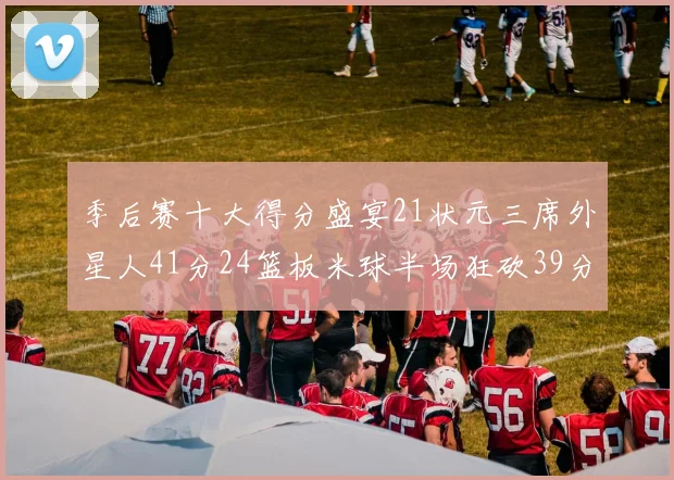 季后赛十大得分盛宴21状元三席外星人41分24篮板米球半场狂砍39分