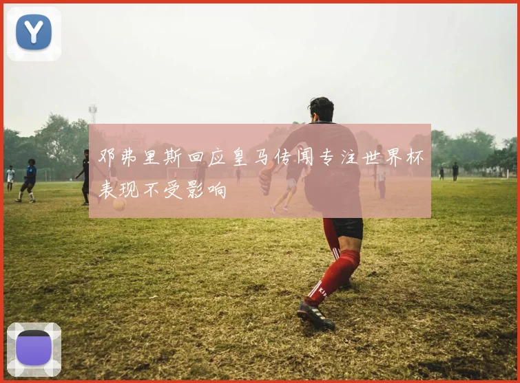 邓弗里斯回应皇马传闻专注世界杯表现不受影响