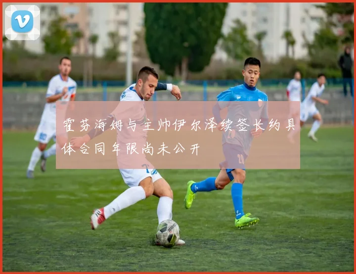 霍芬海姆与主帅伊尔泽续签长约具体合同年限尚未公开