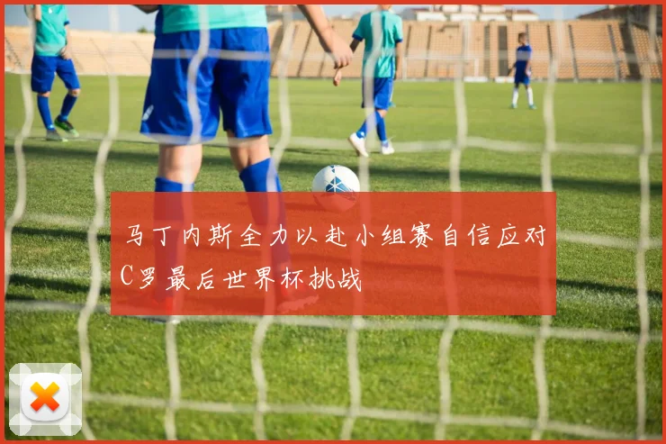 马丁内斯全力以赴小组赛自信应对C罗最后世界杯挑战