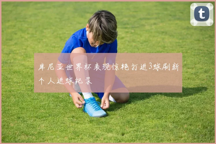 库尼亚世界杯表现惊艳打进3球刷新个人进球纪录