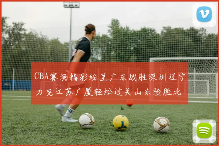 CBA赛场精彩纷呈广东战胜深圳辽宁力克江苏广厦轻松过关山东险胜北京