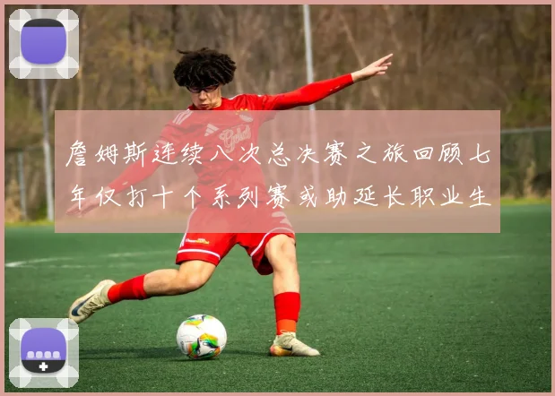 詹姆斯连续八次总决赛之旅回顾七年仅打十个系列赛或助延长职业生涯
