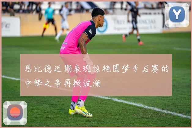 恩比德近期表现惊艳圆梦季后赛的中锋之争再掀波澜