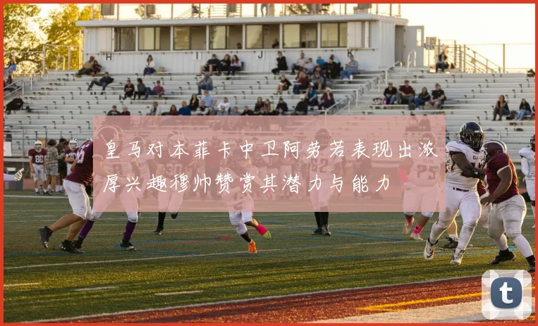 皇马对本菲卡中卫阿劳若表现出浓厚兴趣穆帅赞赏其潜力与能力