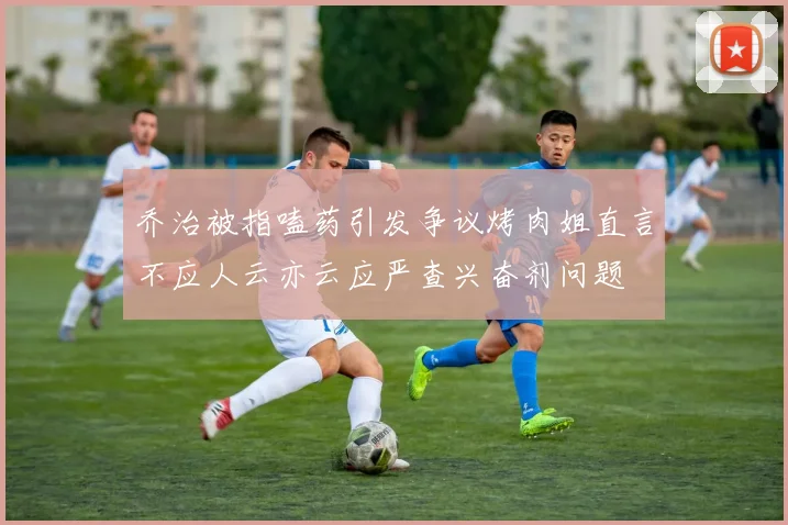 乔治被指嗑药引发争议烤肉姐直言不应人云亦云应严查兴奋剂问题