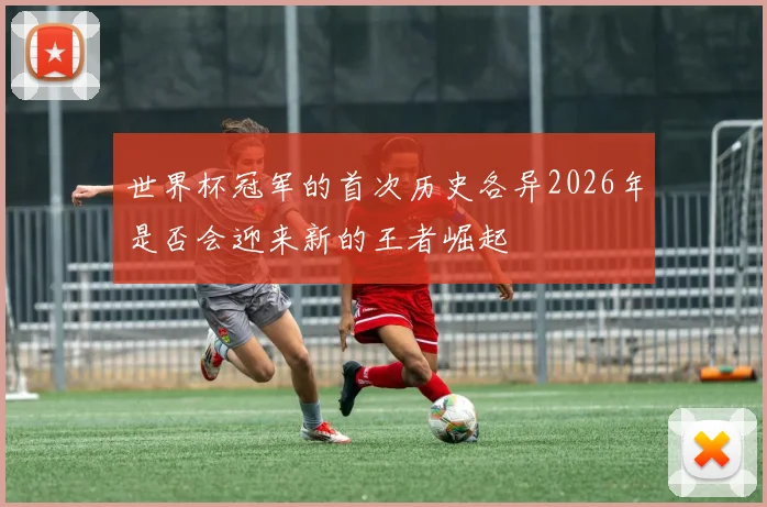 世界杯冠军的首次历史各异2026年是否会迎来新的王者崛起