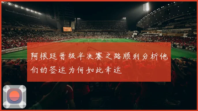 阿根廷晋级半决赛之路顺利分析他们的签运为何如此幸运