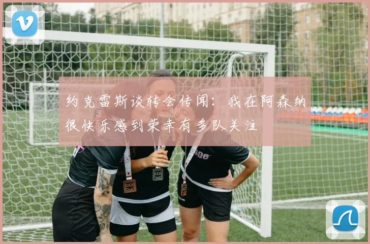 约克雷斯谈转会传闻：我在阿森纳很快乐感到荣幸有多队关注