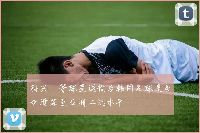 孙兴慜等球星退役后韩国足球是否会滑落至亚洲二流水平