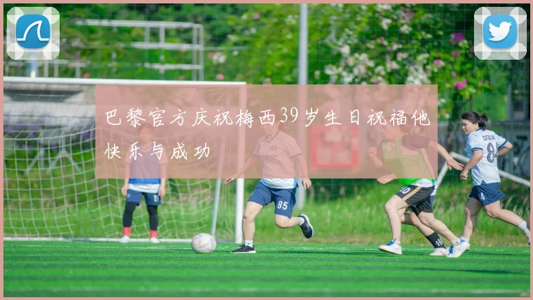 巴黎官方庆祝梅西39岁生日祝福他快乐与成功