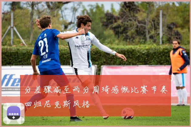 分差骤减至两分周琦感慨比赛节奏回归尼克斯风格