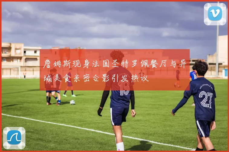 詹姆斯现身法国圣特罗佩餐厅与异域美食亲密合影引发热议