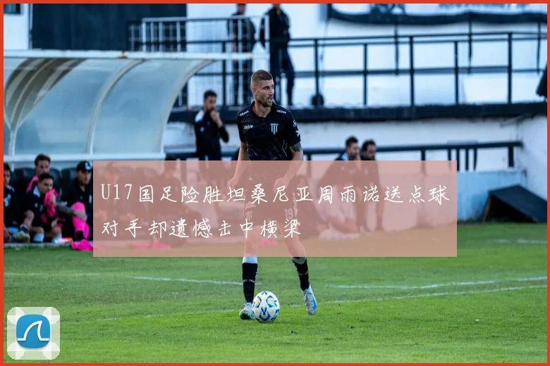 U17国足险胜坦桑尼亚周雨诺送点球对手却遗憾击中横梁