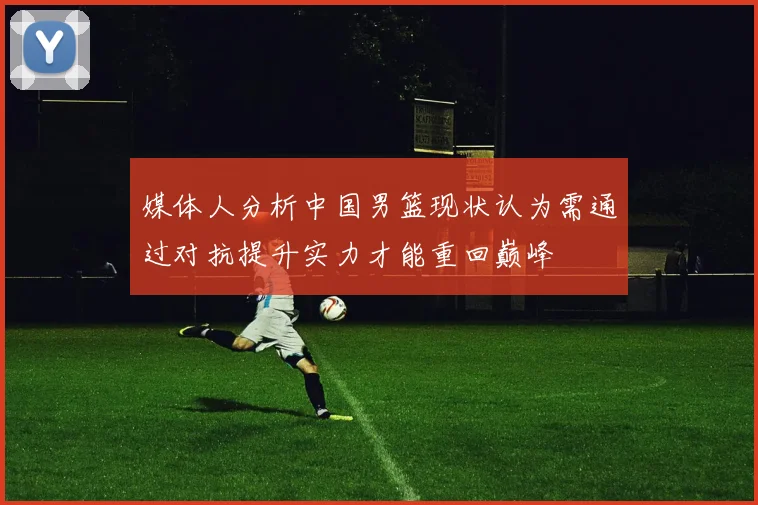 媒体人分析中国男篮现状认为需通过对抗提升实力才能重回巅峰