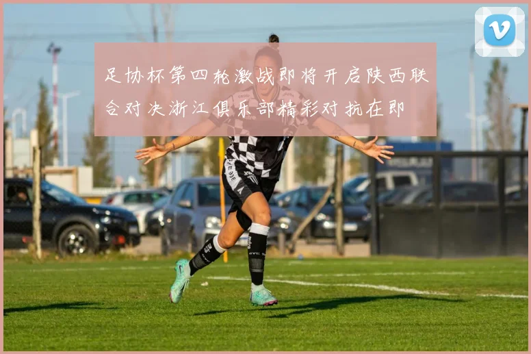 足协杯第四轮激战即将开启陕西联合对决浙江俱乐部精彩对抗在即