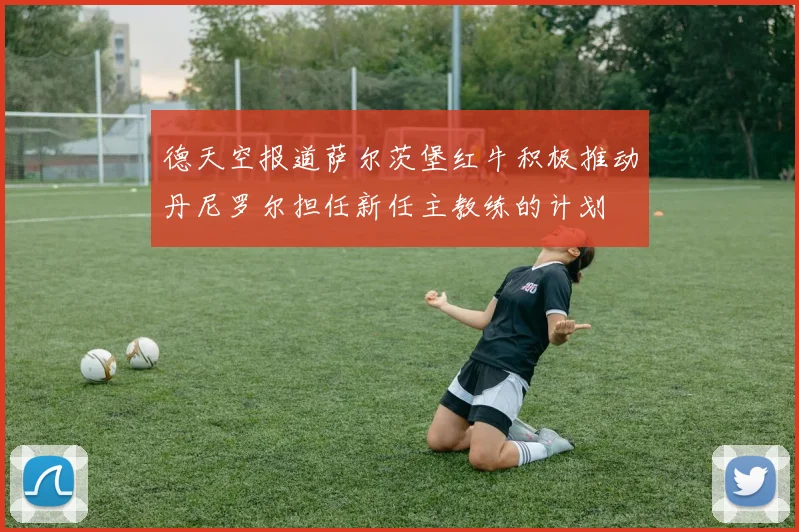 德天空报道萨尔茨堡红牛积极推动丹尼罗尔担任新任主教练的计划